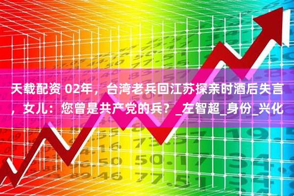 天载配资 02年，台湾老兵回江苏探亲时酒后失言，女儿：您曾是共产党的兵？_左智超_身份_兴化