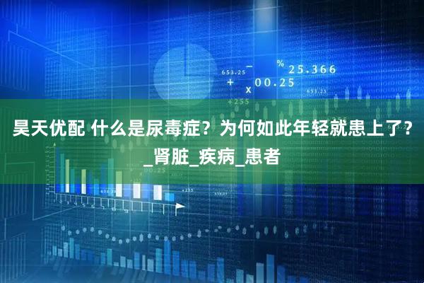 昊天优配 什么是尿毒症？为何如此年轻就患上了？_肾脏_疾病_患者