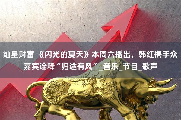 灿星财富 《闪光的夏天》本周六播出，韩红携手众嘉宾诠释“归途有风”_音乐_节目_歌声