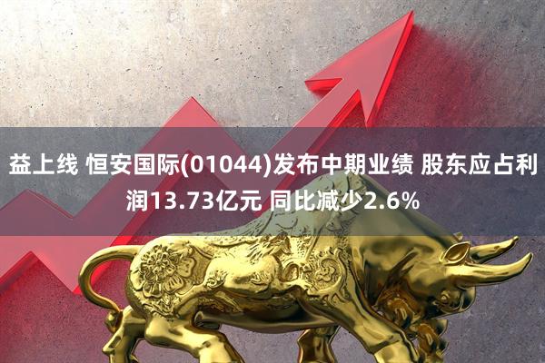 益上线 恒安国际(01044)发布中期业绩 股东应占利润13.73亿元 同比减少2.6%