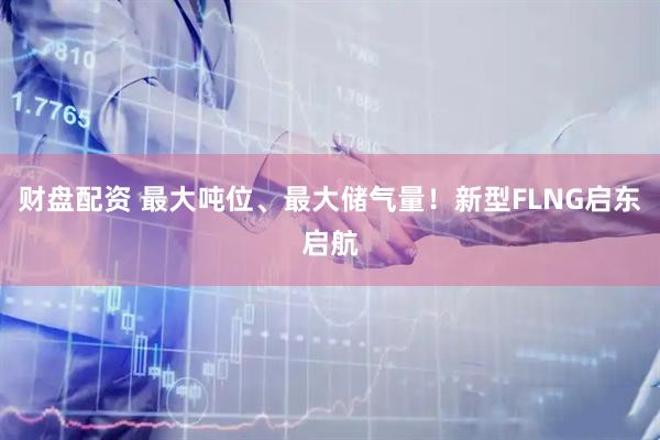 财盘配资 最大吨位、最大储气量！新型FLNG启东启航