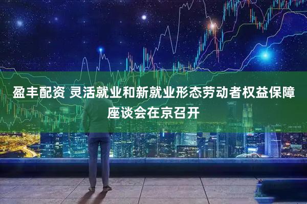 盈丰配资 灵活就业和新就业形态劳动者权益保障座谈会在京召开
