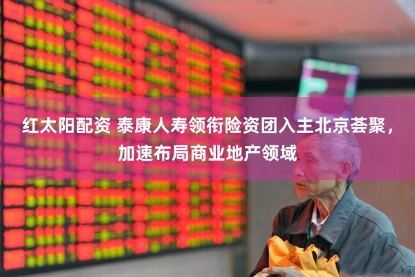 红太阳配资 泰康人寿领衔险资团入主北京荟聚，加速布局商业地产领域