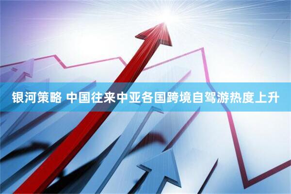 银河策略 中国往来中亚各国跨境自驾游热度上升