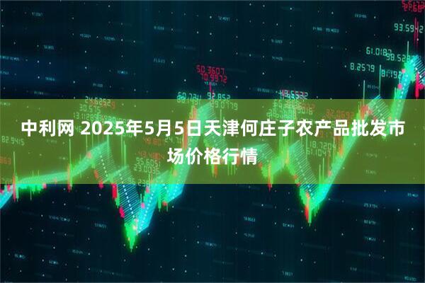 中利网 2025年5月5日天津何庄子农产品批发市场价格行情