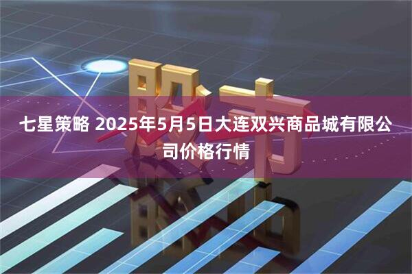 七星策略 2025年5月5日大连双兴商品城有限公司价格行情