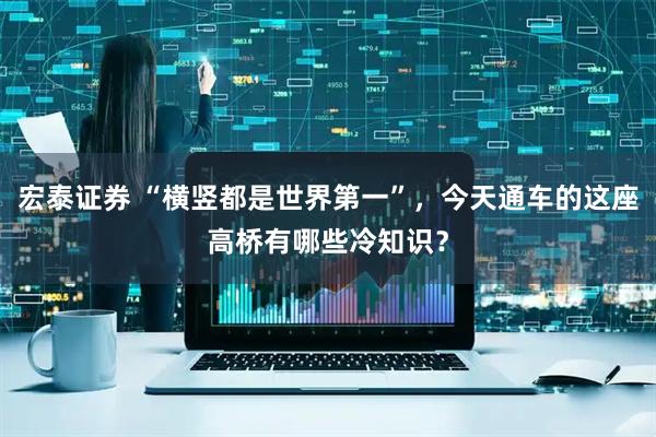 宏泰证券 “横竖都是世界第一”，今天通车的这座高桥有哪些冷知识？