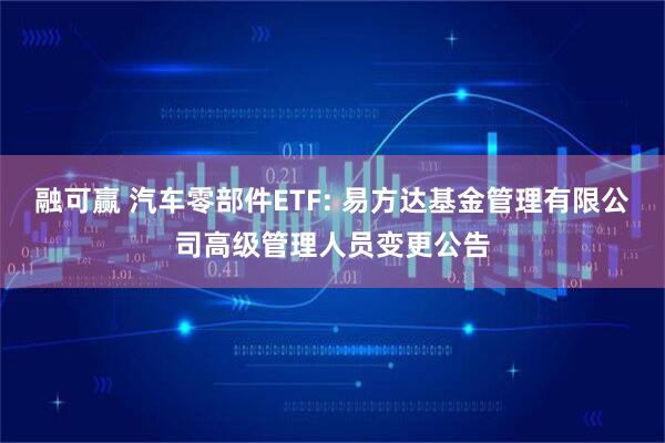 融可赢 汽车零部件ETF: 易方达基金管理有限公司高级管理人员变更公告