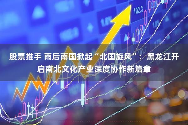 股票推手 雨后南国掀起“北国旋风”：黑龙江开启南北文化产业深度协作新篇章