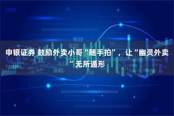 申银证券 鼓励外卖小哥“随手拍”，让“幽灵外卖”无所遁形