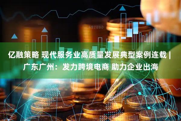亿融策略 现代服务业高质量发展典型案例连载 | 广东广州：发力跨境电商 助力企业出海