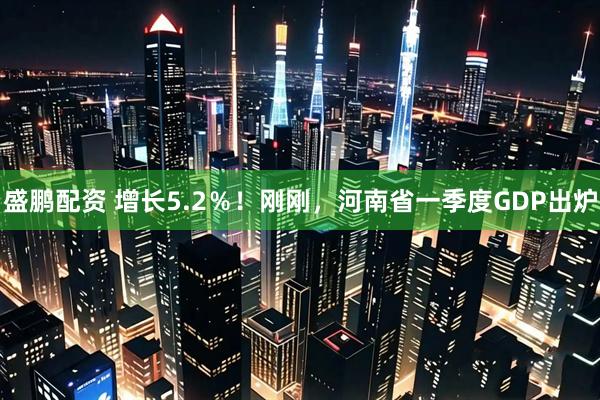 盛鹏配资 增长5.2％！刚刚，河南省一季度GDP出炉