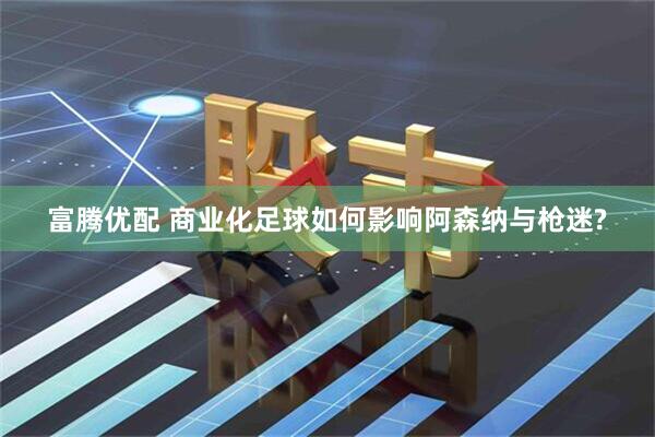 富腾优配 商业化足球如何影响阿森纳与枪迷?